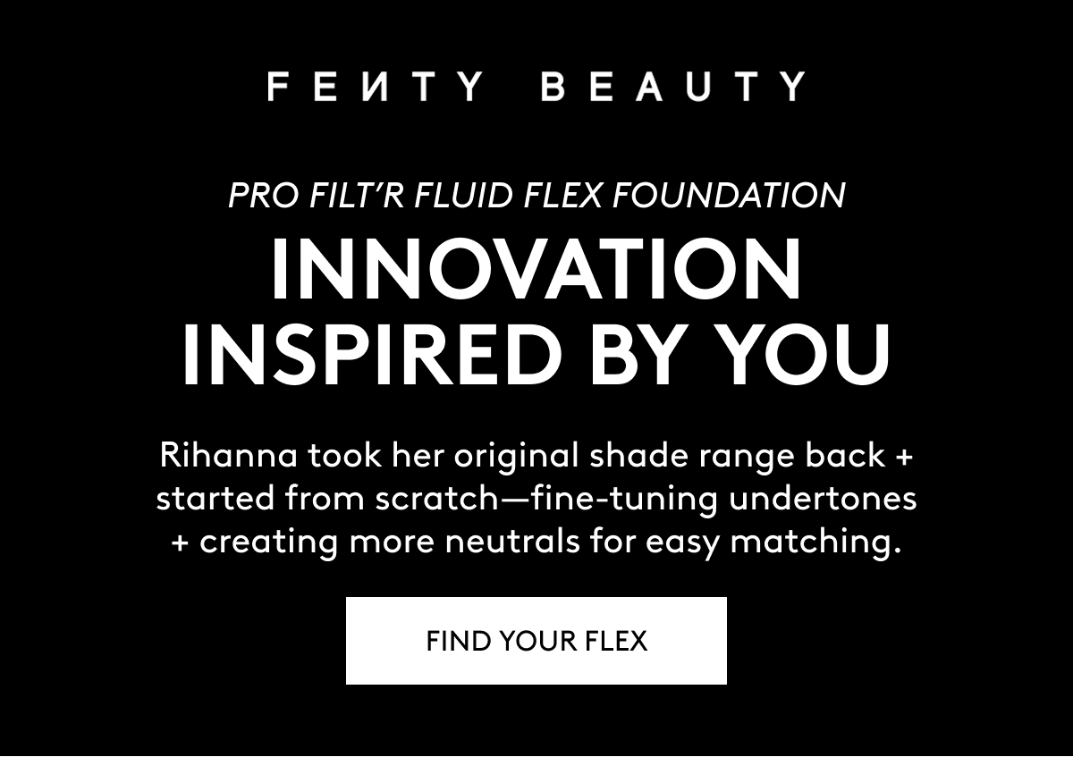 FENTY BEAUTY PRO FILT'R FLUID FLEX FOUNDATION. INNOVATION INSPIRED BY YOU. Rihanna took her original shade range back + started from scratch - fine-tuning undertones + creating more neutrals for easy matching. FIND YOUR FLEX.