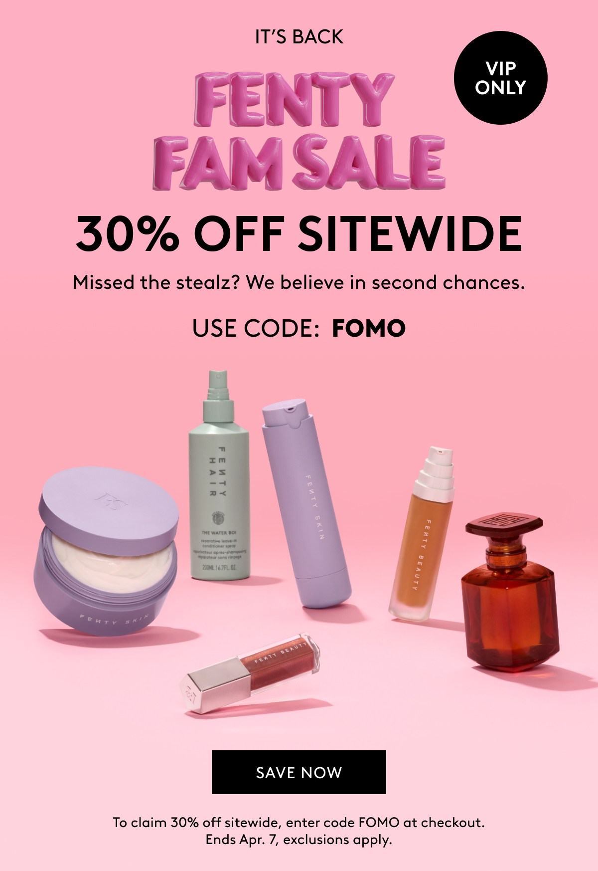 IT'S BACK FENTY FAM SALE VIP ONLY 30% OFF SITEWIDE Missed the stealz? We believe in second chances. USE CODE: FOMO SAVE NOW To claim 30% off sitewide, enter code FOMO at checkout. Ends Apr. 7, exclusions apply.