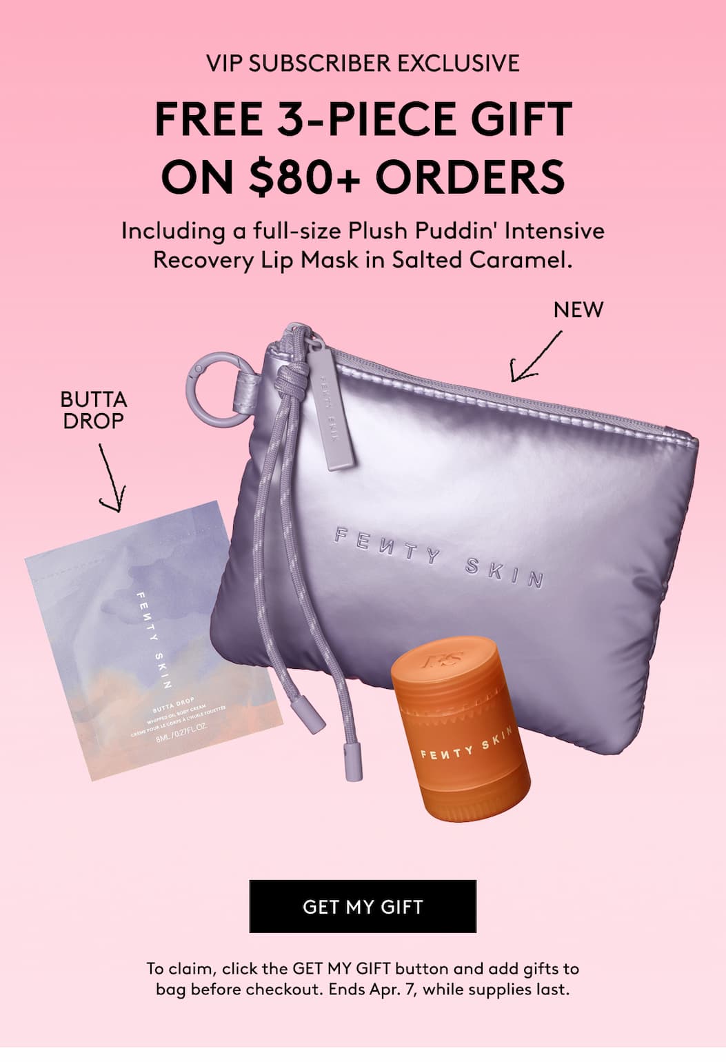 VIP SUBSCRIBER EXCLUSIVE FREE 3-PIECE GIFT ON $80+ ORDERS Including a full-size Plush Puddin' Intensive Recovery Lip Mask in Salted Caramel. BUTTA DROP NEW GET MY GIFT To claim, click the GET MY GIFT button and add to cart. Ends Apr. 7, while supplies last.