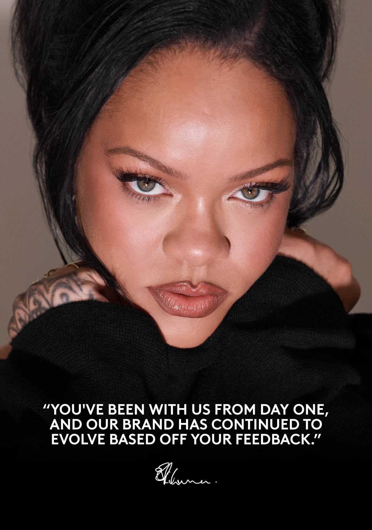 "YOU'VE BEEN WITH US FROM DAY ONE, AND OUR BRAND HAS CONTINUED TO EVOLVE BASED OFF YOUR FEEDBACK." - Rihanna