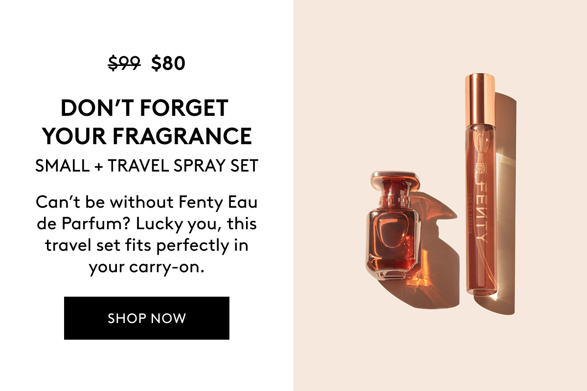 $80 (WAS $99) DON'T FORGET YOUR FRAGRANCE SMALL + TRAVEL SPRAY SET Can't be without Fenty Eau de Parfum? Lucky you, this travel set fits perfectly in your carry-on. SHOP NOW