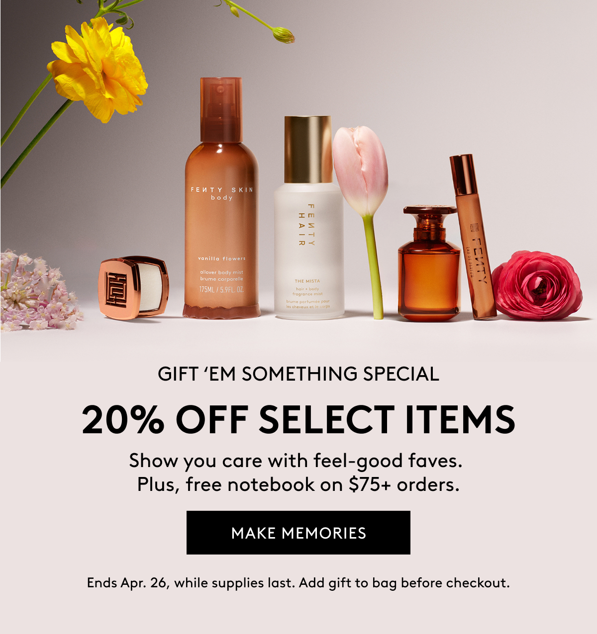 GIFT 'EM SOMETHING SPECIAL 20% OFF SELECT ITEMS Show you care with feel-good faves. Plus, free notebook on $75+ orders. MAKE MEMORIES Ends Apr. 26, while supplies last. Add gift to bag before checkout.