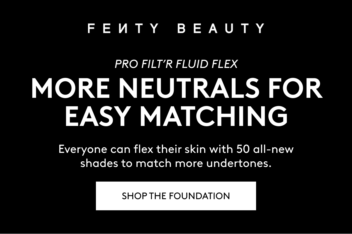 FENTY BEAUTY PRO FILT'R FLUID FLEX. MORE NEUTRALS FOR EASY MATCHING. Everyone can flex their skin with 50 all-new shades to match more undertones. SHOP THE FOUNDATION.