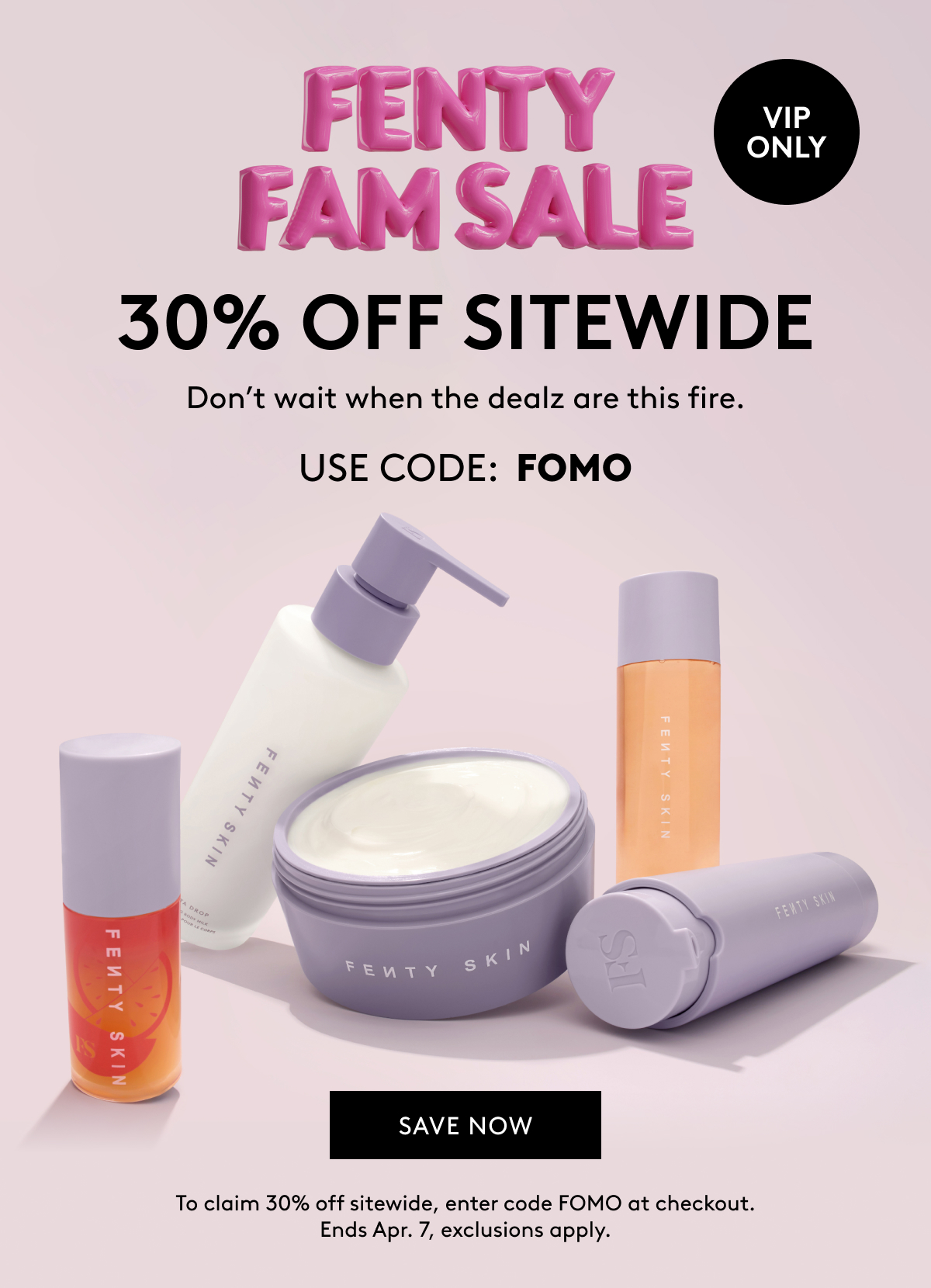 FENTY FAM SALE VIP ONLY 30% OFF SITEWIDE Don't wait when the dealz are this fire. USE CODE: FOMO SAVE NOW To claim 30% off sitewide, enter code FOMO at checkout. Ends Apr. 7, exclusions apply.