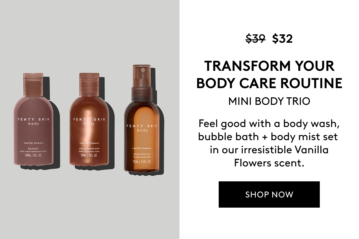 $32 (WAS $39) TRANSFORM YOUR BODY CARE ROUTINE MINI BODY TRIO Feel good with a body wash, bubble bath + body mist set in our irresistible Vanilla Flowers scent. SHOP NOW 