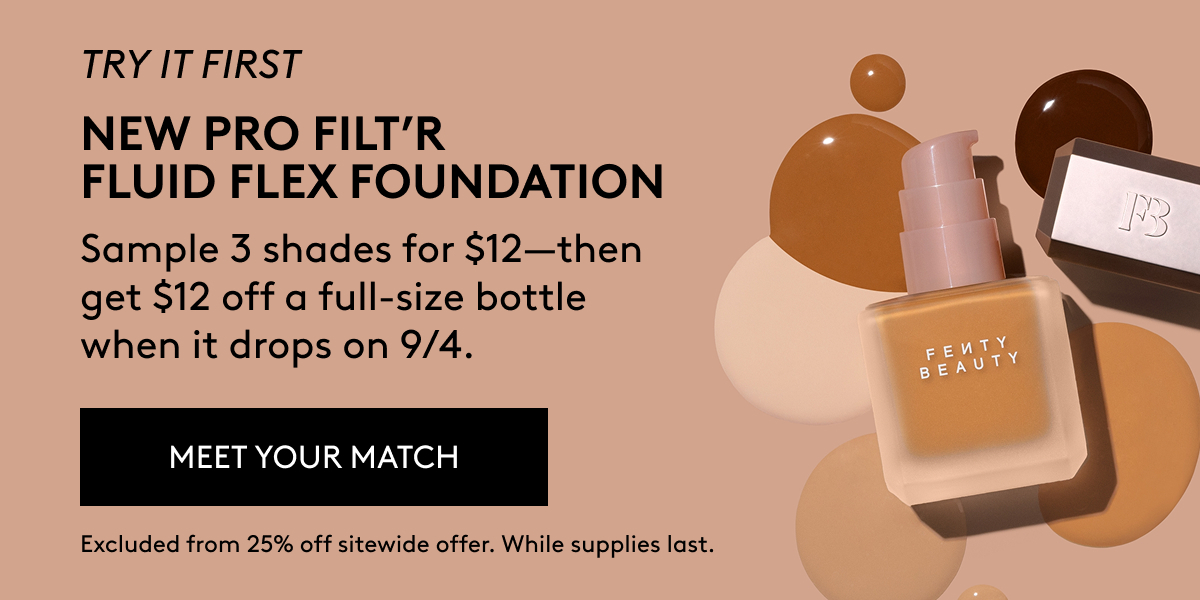 TRY IT FIRST NEW PRO FILT'R FLUID FLEX FOUNDATION Sample 3 shades for $12 - then get $12 off a full-size bottle when it drops on 9/4. MEET YOUR MATCH Excluded from 25% off sitewide offer. While supplies last.