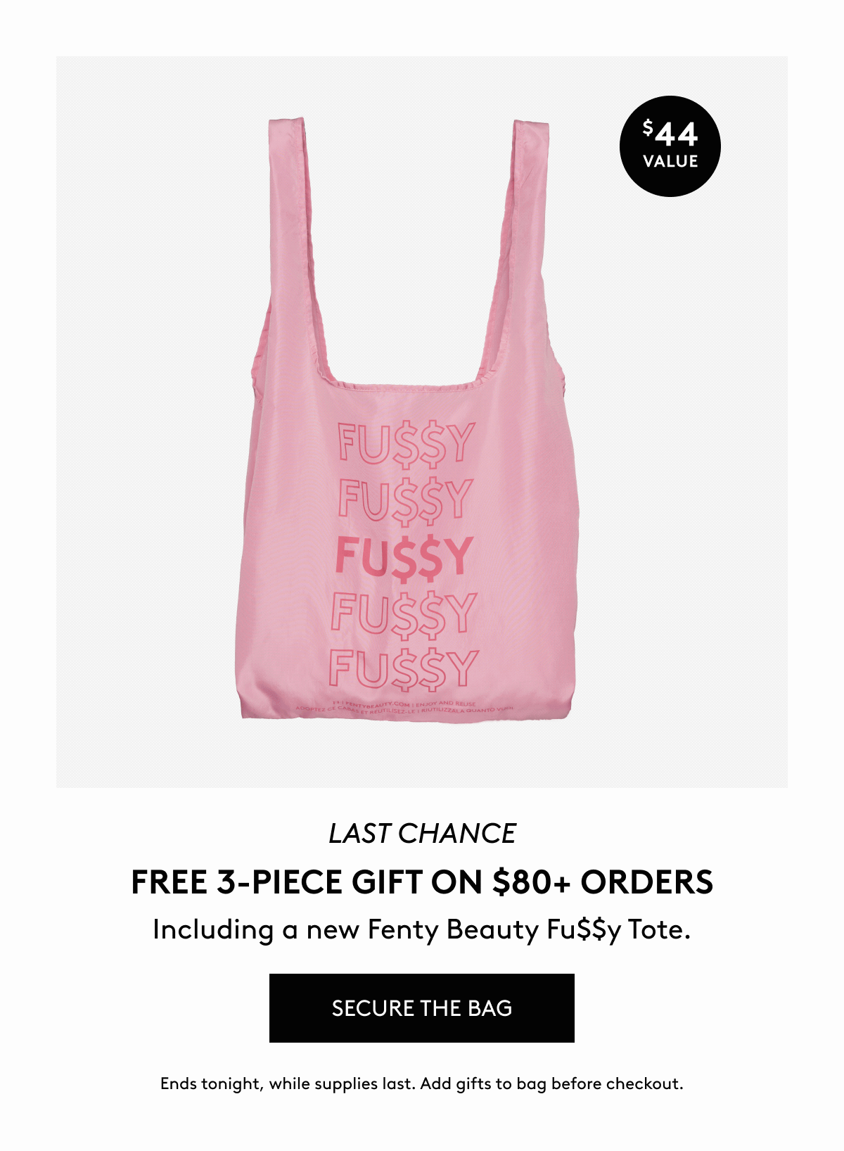 LAST CHANCE FREE 3-PIECE GIFT ON $80+ ORDERS. Including a new Fenty Beauty Fu$$y Tote. SECURE THE BAG. Ends tonight, while supplies last. Add gifts to bag before checkout.