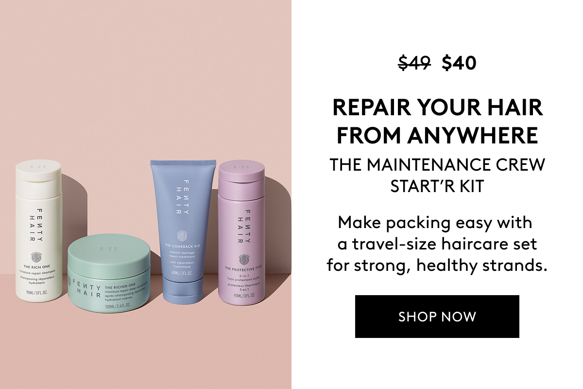 $40 (WAS $49) REPAIR YOUR HAIR FROM ANYWHERE THE MAINTENANCE CREW START'R KIT Make packing easy with a travel-size haircare set for strong, healthy strands. SHOP NOW 
