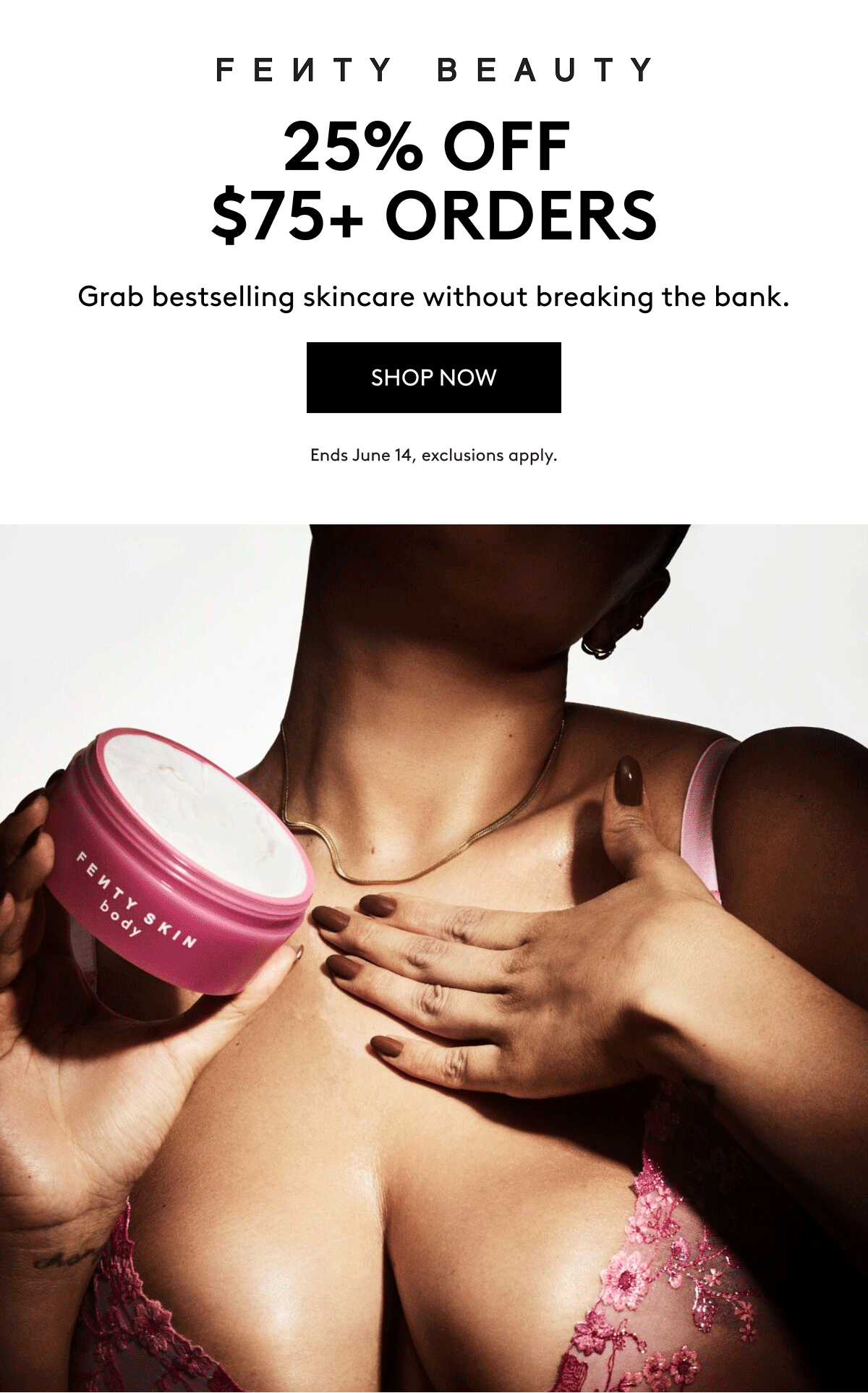 FENTY BEAUTY 25% OFF $75+ ORDERS Grab bestselling skincare without breaking the bank. SHOP NOW Ends June 14, exclusions apply.