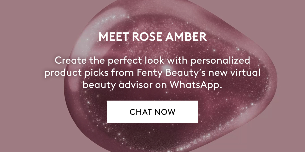 MEET ROSE AMBER Create the perfect look with personalized product picks from Fenty Beauty's new virtual beauty advisor on WhatsApp. CHAT NOW