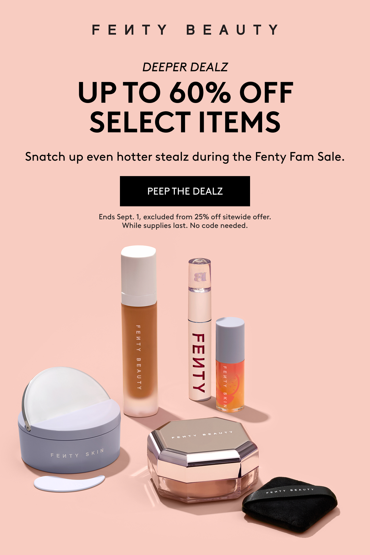 Fenty Beauty Deeper Dealz: Up to 60% off select items. Snatch up even hotter stealz during the Fenty Fam Sale. Peep the dealz. Ends Sept 1, excluded from 25% off sitewide offer. While supplies last. No code needed.