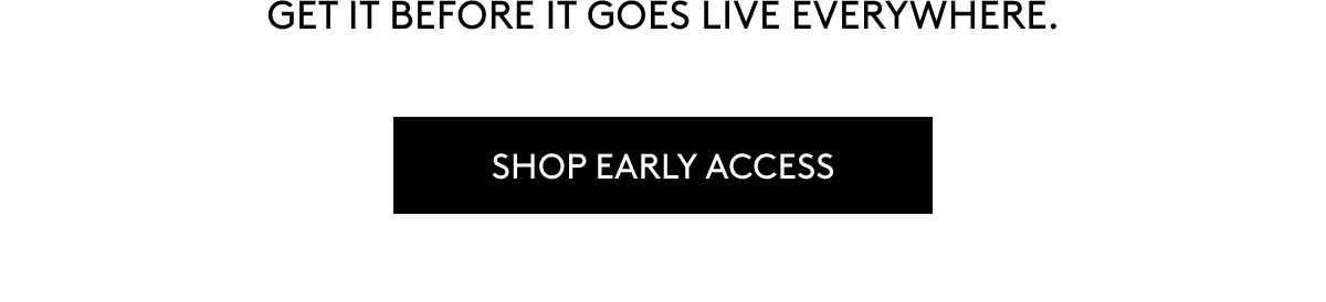 GET IT BEFORE IT GOES LIVE EVERYWHERE. SHOP EARLY ACCESS