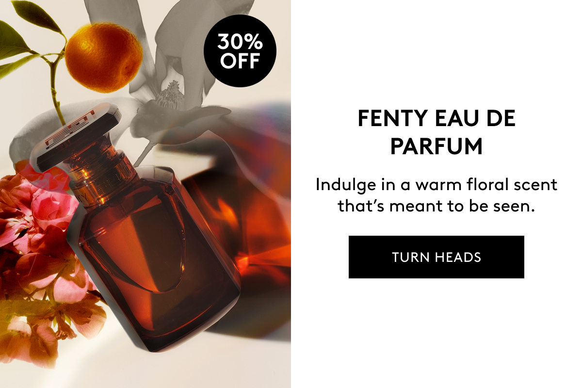 30% OFF FENTY EAU DE PARFUM Indulge in a warm floral scent that's meant to be seen. TURN HEADS