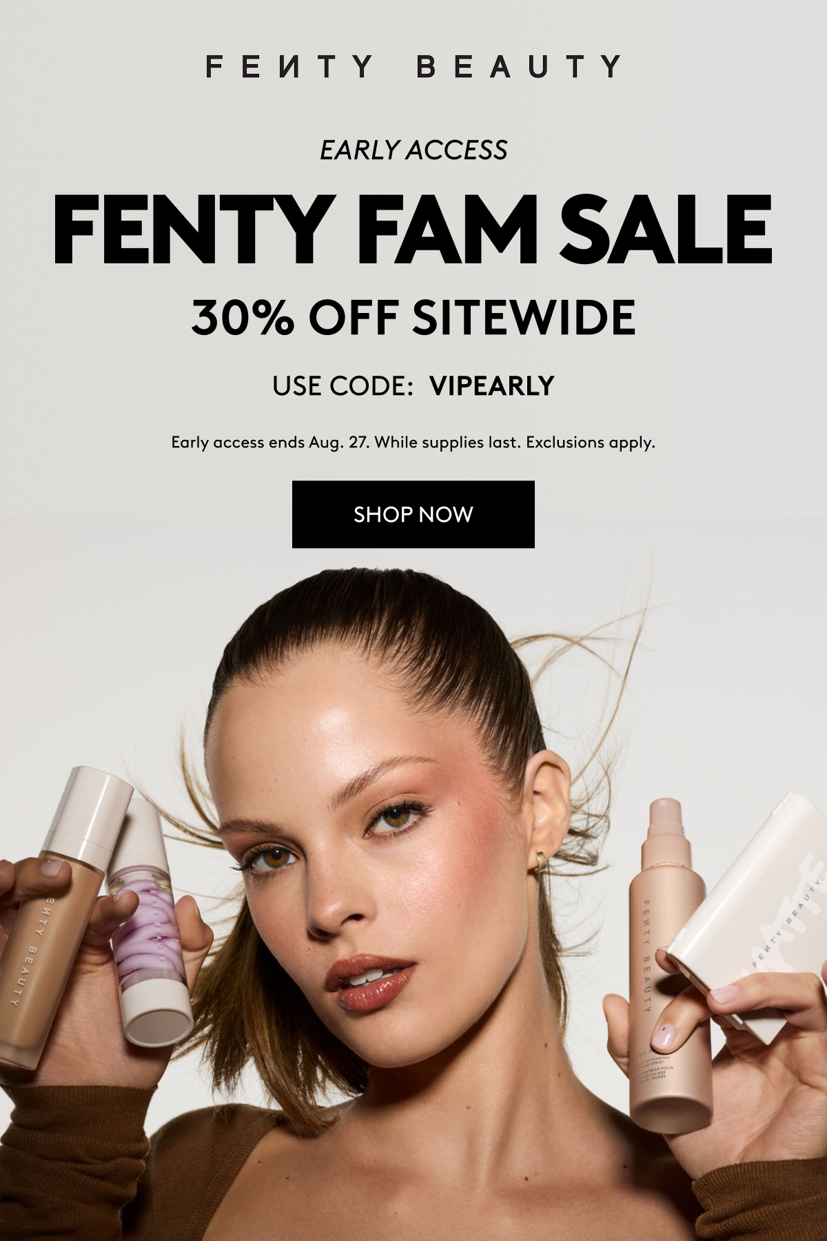  FENTY BEAUTY FENTY FAM SALE 30% OFF SITEWIDE - USE CODE: VIPEARLY Early access ends Aug. 27. While supplies last. Exclusions apply.
