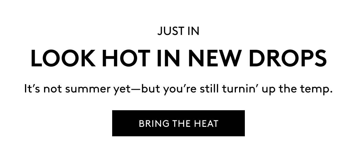 JUST IN LOOK HOT IN NEW DROPS It's not summer yet–but you're still turnin' up the temp. BRING THE HEAT