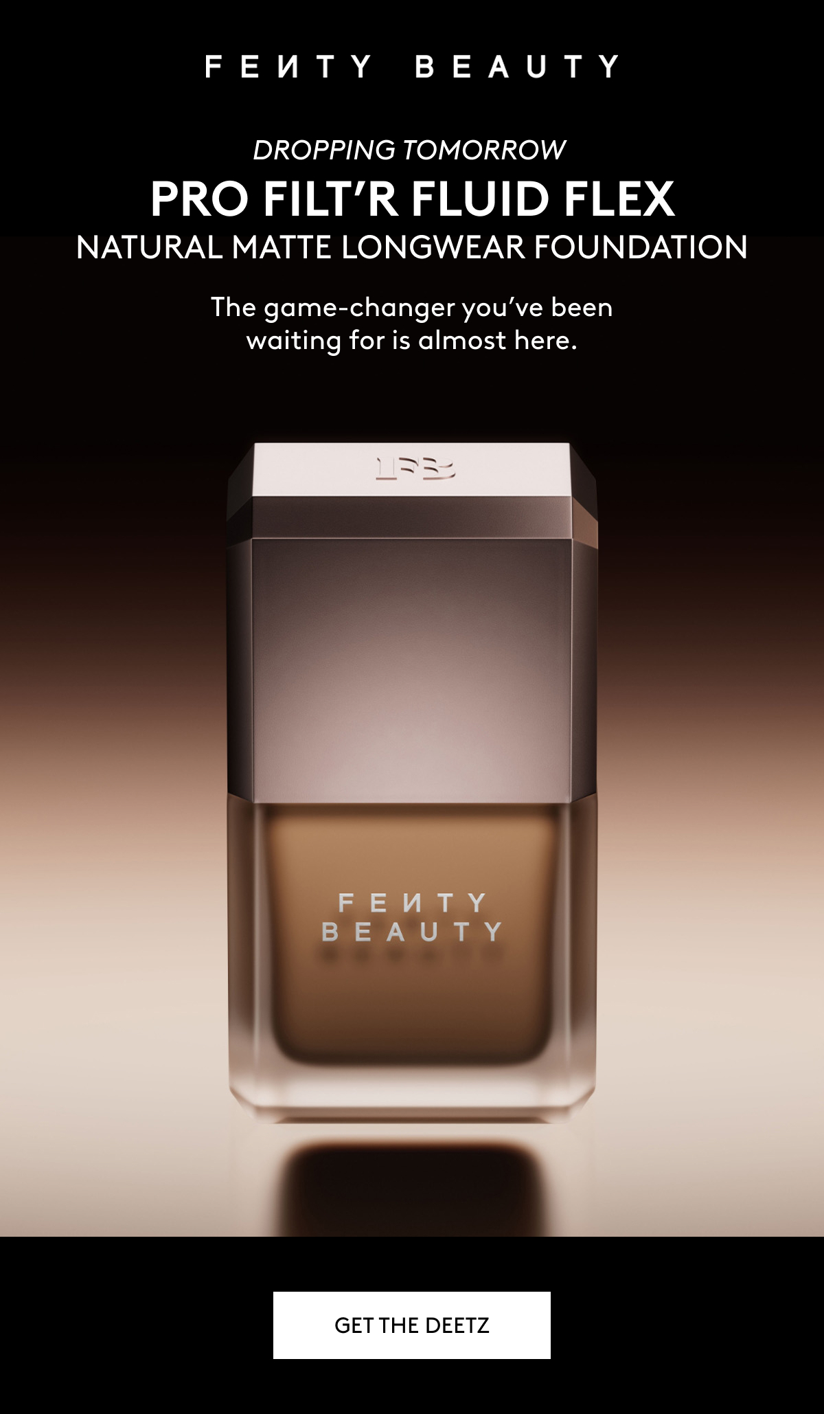 FENTY BEAUTY DROPPING TOMORROW PRO FILT'R FLUID FLEX NATURAL MATTE LONGWEAR FOUNDATION: The game-changer you've been waiting for is almost here. GET THE DEETZ.