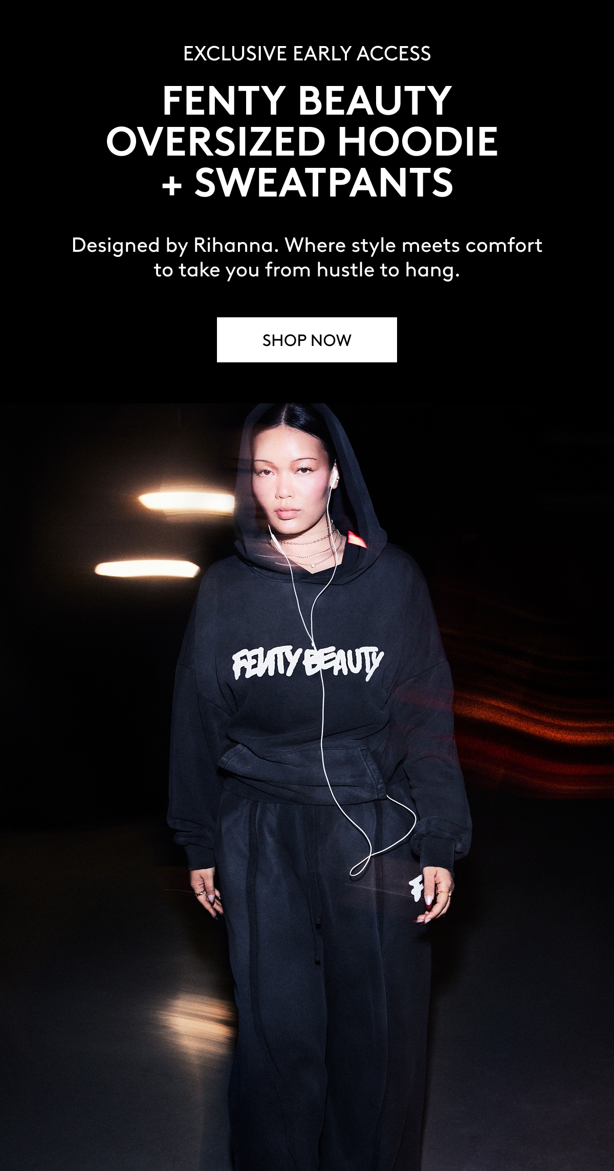EXCLUSIVE EARLY ACCESS FENTY BEAUTY OVERSIZED HOODIE + SWEATPANTS Designed by Rihanna. Where style meets comfort to take you from hustle to hang. SHOP NOW