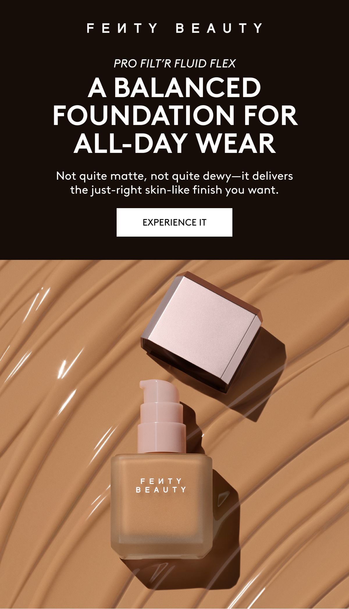 FENTY BEAUTY PRO FILT'R FLUID FLEX: A BALANCED FOUNDATION FOR ALL-DAY WEAR. Not quite matte, not quite dewy - it delivers the just-right skin-like finish you want. EXPERIENCE IT.