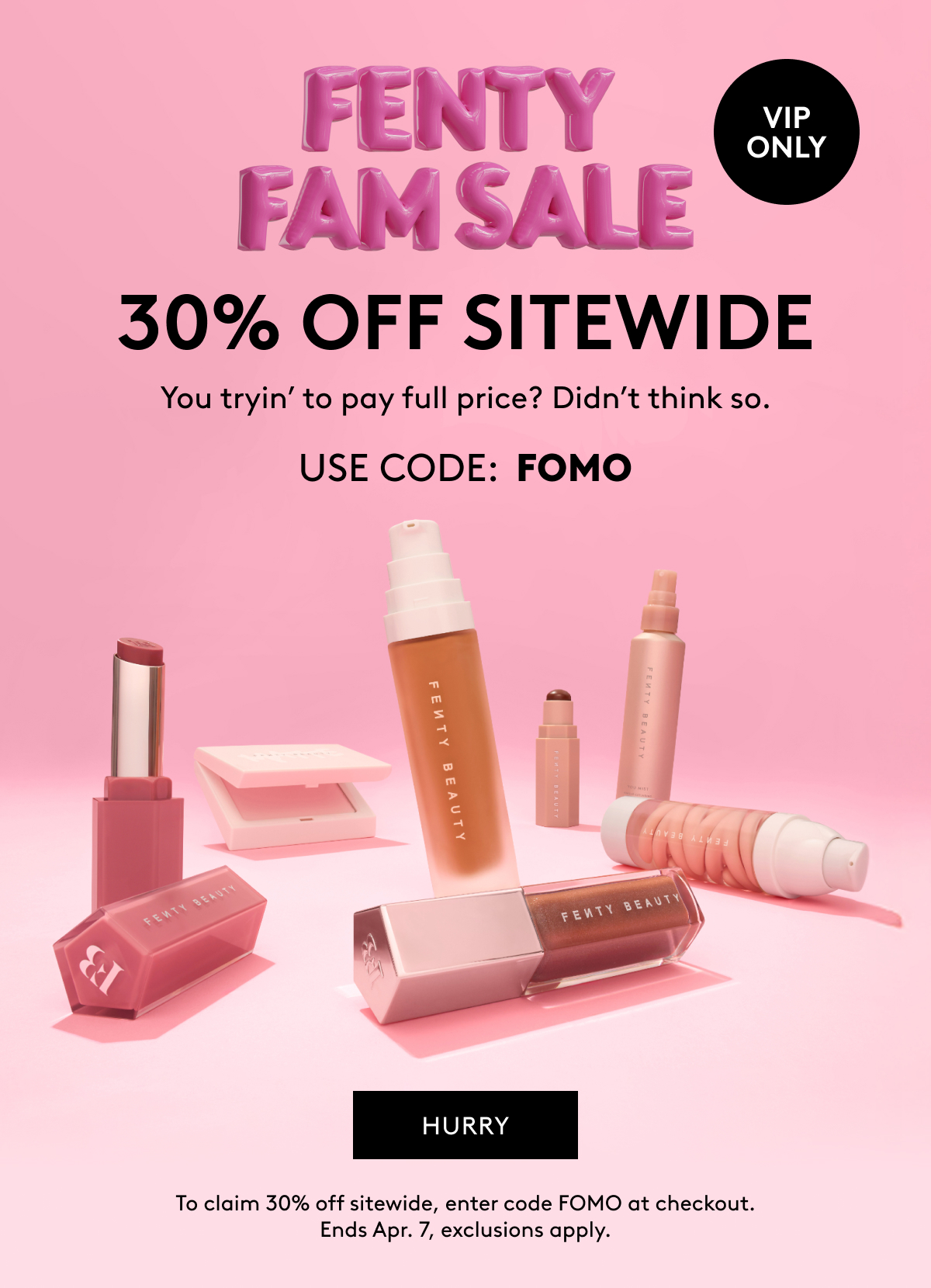 FENTY FAM SALE VIP ONLY 30% OFF SITEWIDE You tryin' to pay full price? Didn't think so. USE CODE: FOMO SAVE NOW To claim 30% off sitewide, enter code FOMO at checkout. Ends Apr. 7, exclusions apply.