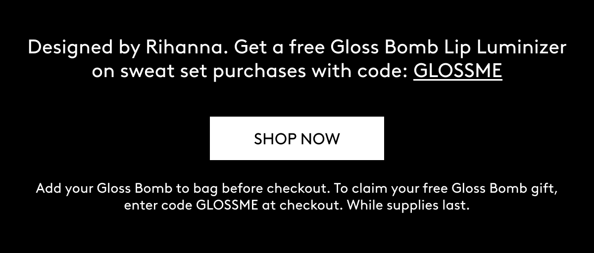 Designed by Rihanna. Get a free Gloss Bomb Lip Luminizer on sweat set purchases with code: GLOSSME SHOP NOW Add your Gloss Bomb to bag before checkout. To claim your free Gloss Bomb gift, enter code GLOSSME at checkout. While supplies last.