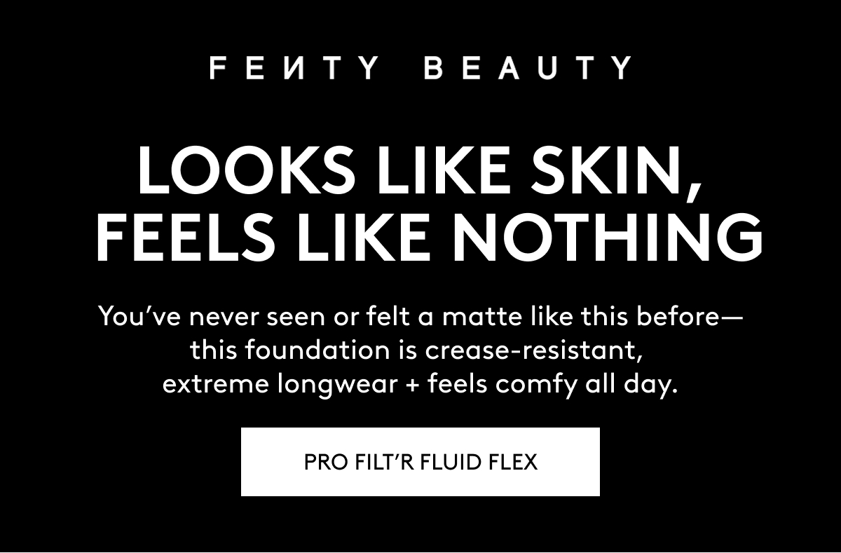 FENTY BEAUTY LOOKS LIKE SKIN, FEELS LIKE NOTHING. You've never seen or felt a matte like this before - this foundation is crease-resistant, extreme longwear + feels comfy all day. PRO FILT'R FLUID FLEX.