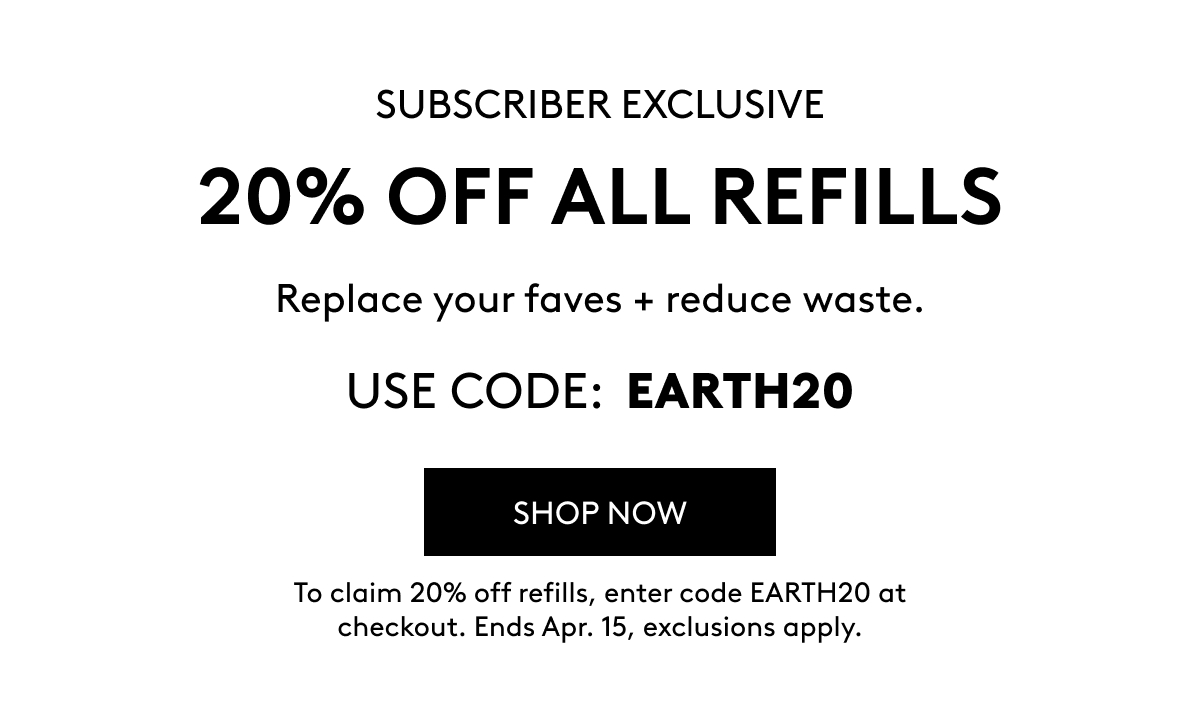 VIP SUBSCRIBER EXCLUSIVE 20% OFF ALL REFILLS Replace your faves + reduce waste. USE CODE: EARTH20 SHOP NOW To claim 20% off refills, enter code EARTH20 at checkout. Ends Apr. 15, exclusions apply.
