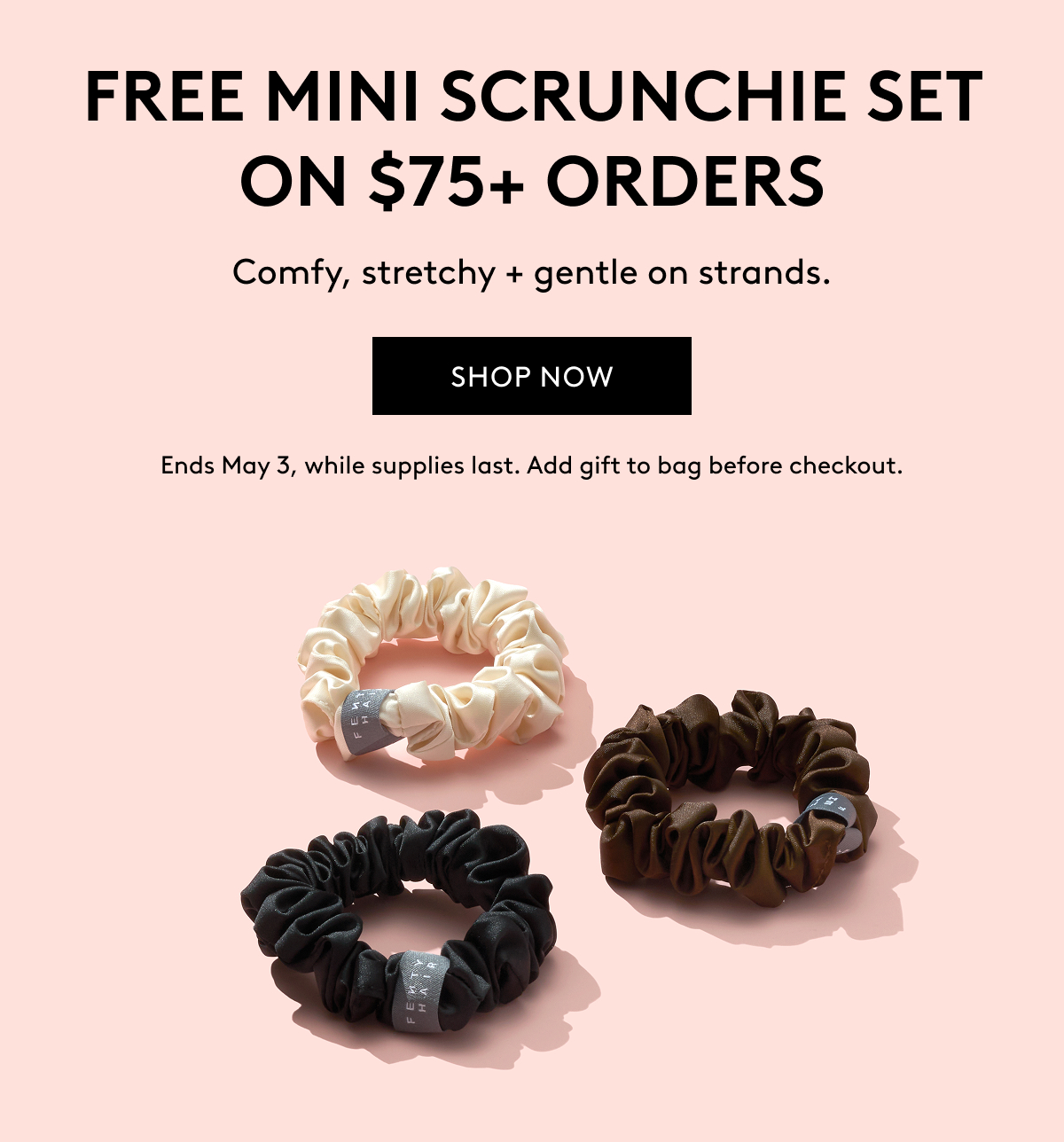 FREE MINI SCRUNCHIE SET ON $75+ ORDERS Comfy, stretchy + gentle on strands. SHOP NOW Ends May 3, while supplies last. Add gift to bag before checkout.
