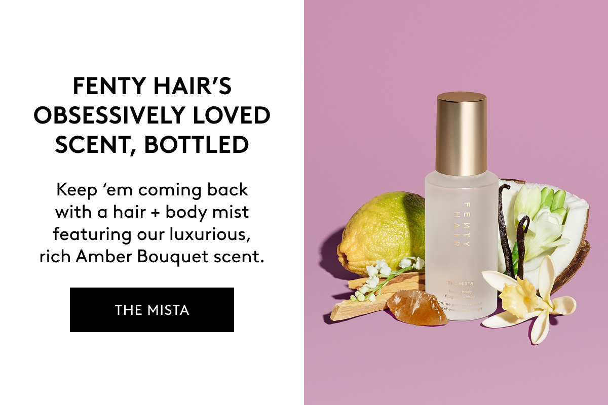 FENTY HAIR'S OBSESSIVELY LOVED SCENT, BOTTLED Keep 'em coming back with a hair + body mist featuring our luxurious, rich Amber Bouquet scent. THE MISTA