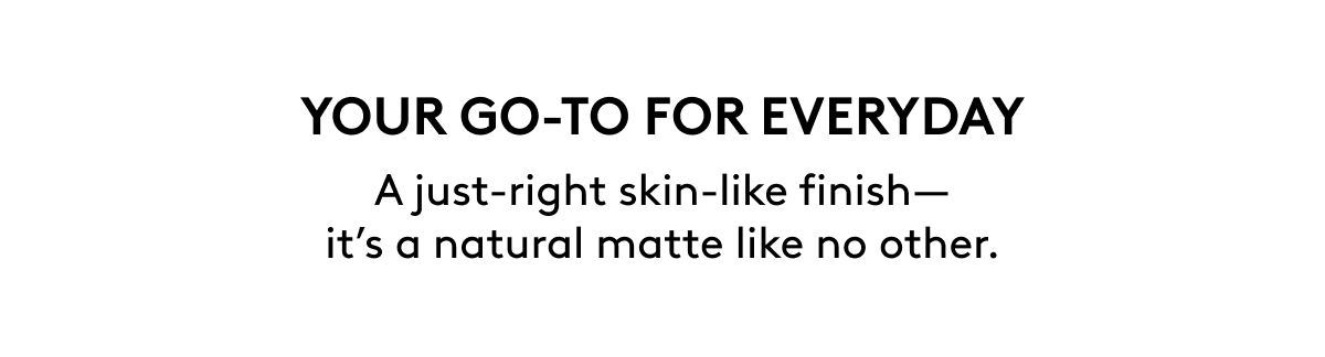 YOUR GO-TO FOR EVERYDAY. A just-right skin-like finish - it's a natural matte like no other.