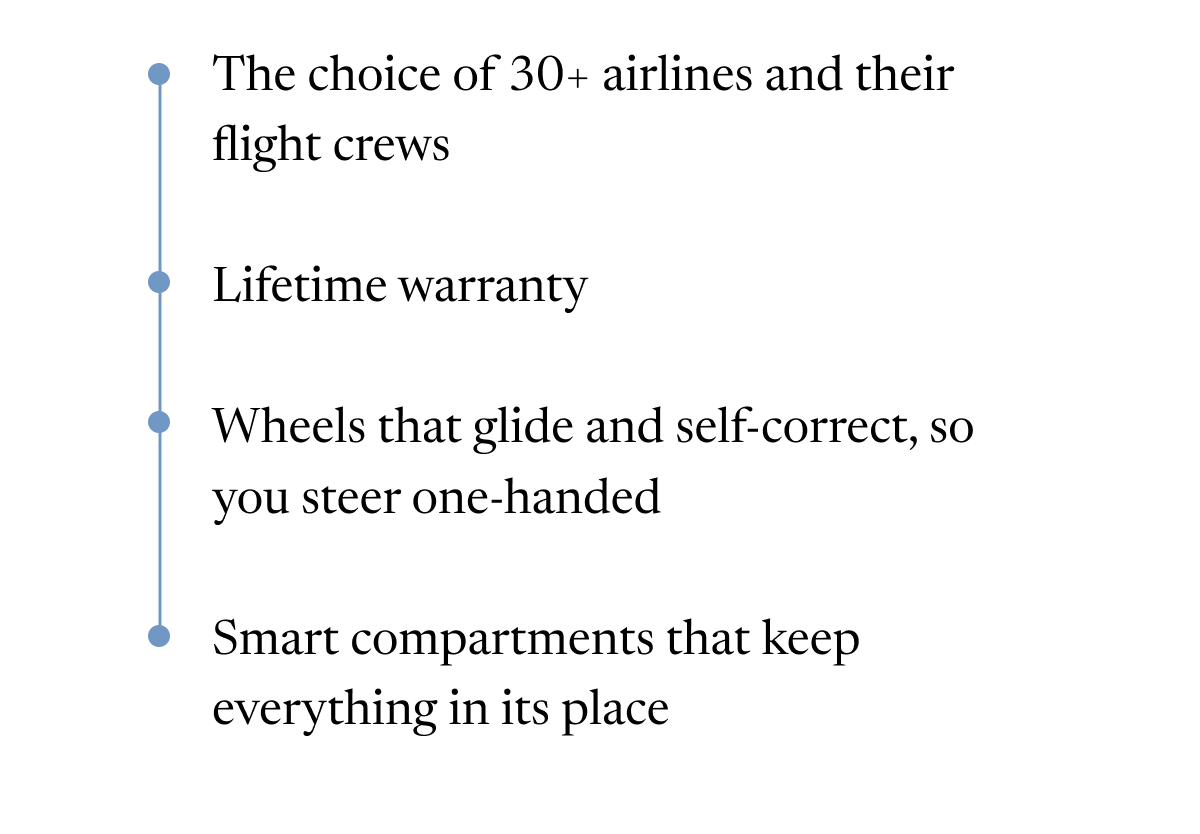 The choice of 30+ airlines and their flight crews | Lifetime warranty | Wheels that glide and self-correct, so you steer one-handed | Smart compartments that keep everything in its place