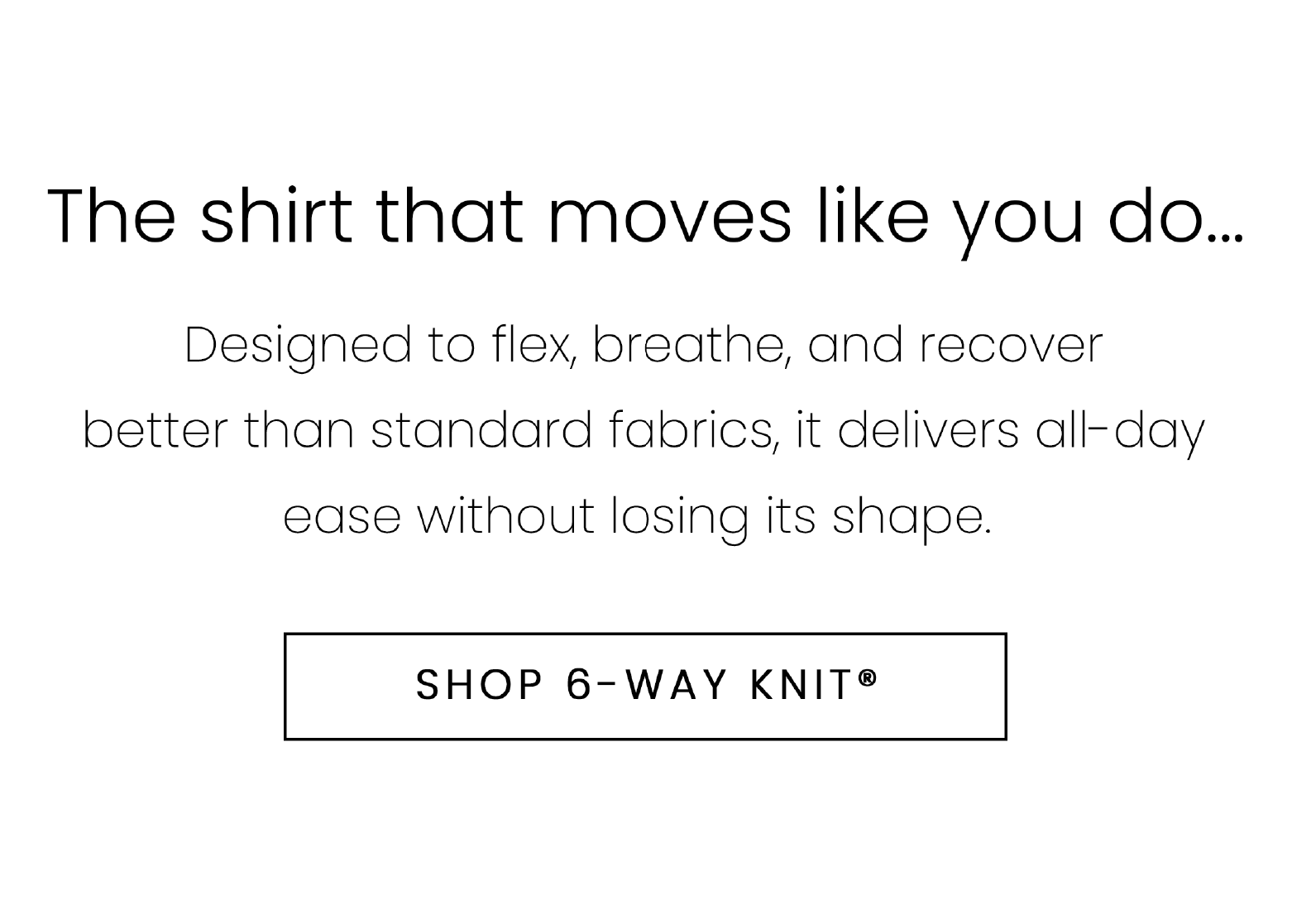 The shirt that moves like you do... Designed to flex, breathe, and recover better than standard fabrics, it delivers all-day ease without losing its shape.  SHOP 6-WAY KNIT®
