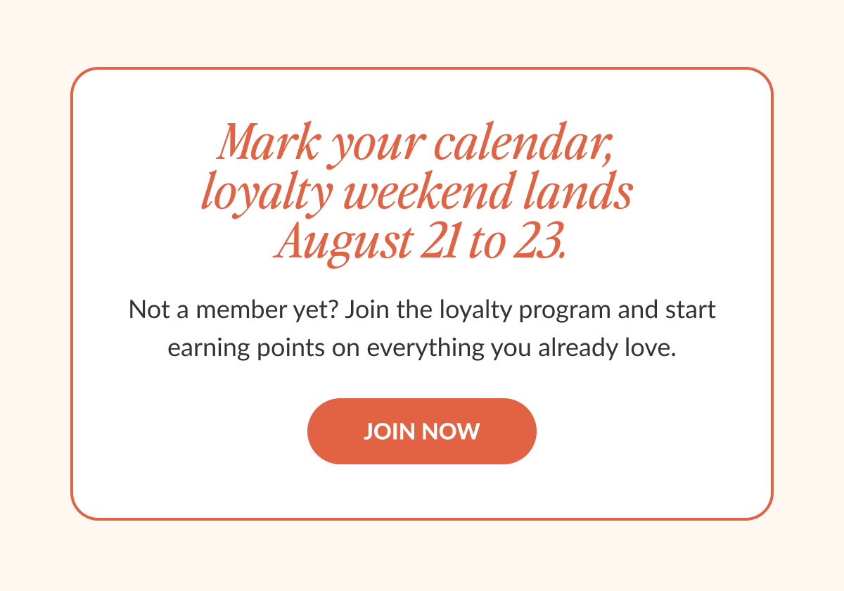  Mark your calendar, loyalty weekend lands August 21 to 23. Not a member yet? Join the loyalty program and start earning points on everything you already love.