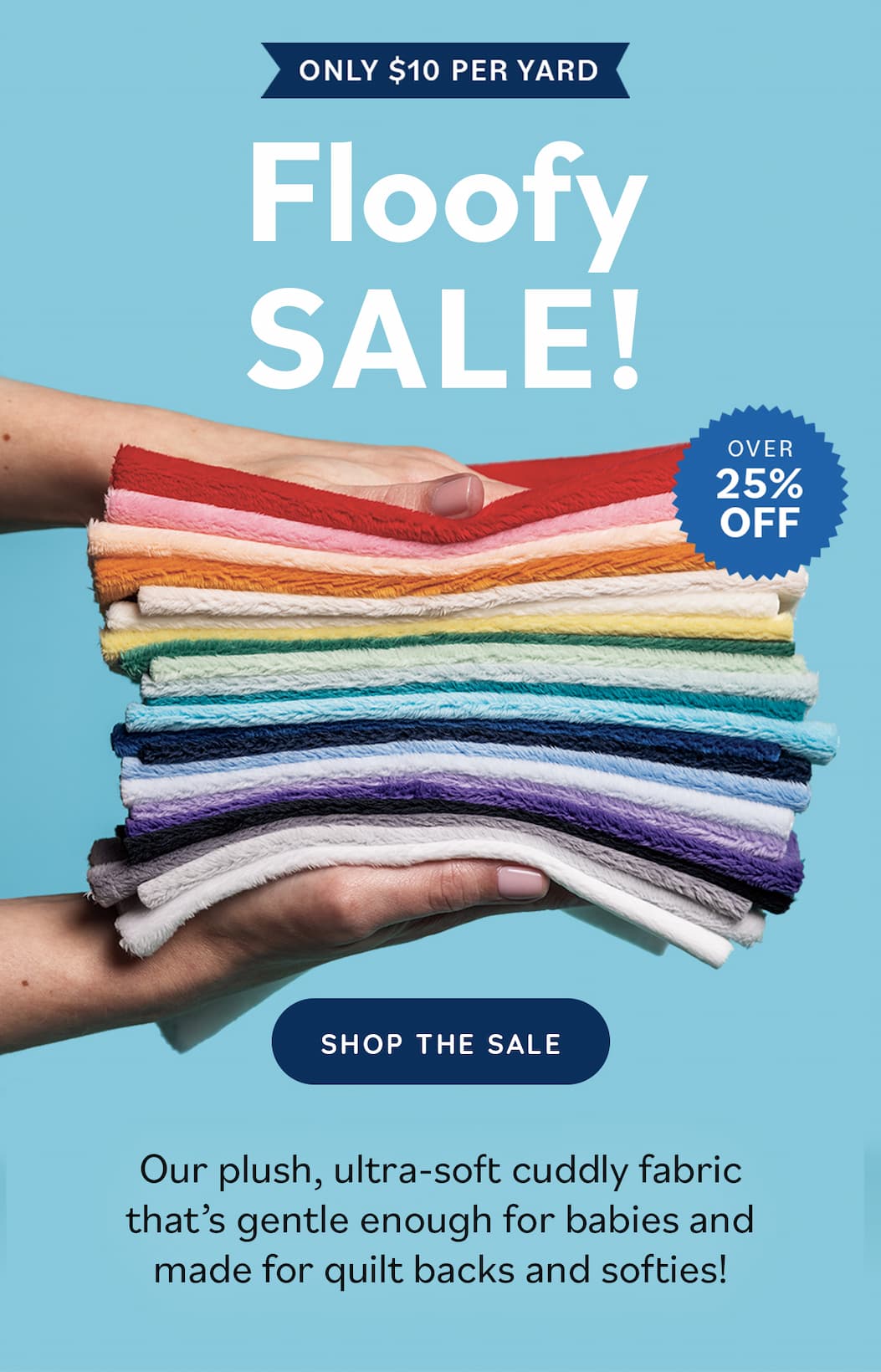 Image: A stack of fluffy folded fabrics in a variety of colors, being held by two hands. Text: Only $10 per yard. Floofy Sale! Over 25% off. Shop the Sale. Our plush, ultra-soft cuddly fabric that's gentle enough for babies and made for quilt backs and softies! >>