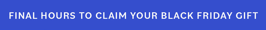 FINAL HOURS TO CLAIM YOUR BLACK FRIDAY GIFT FINAL HOURS TO CLAIM YOUR BLACK FRIDAY GIFT