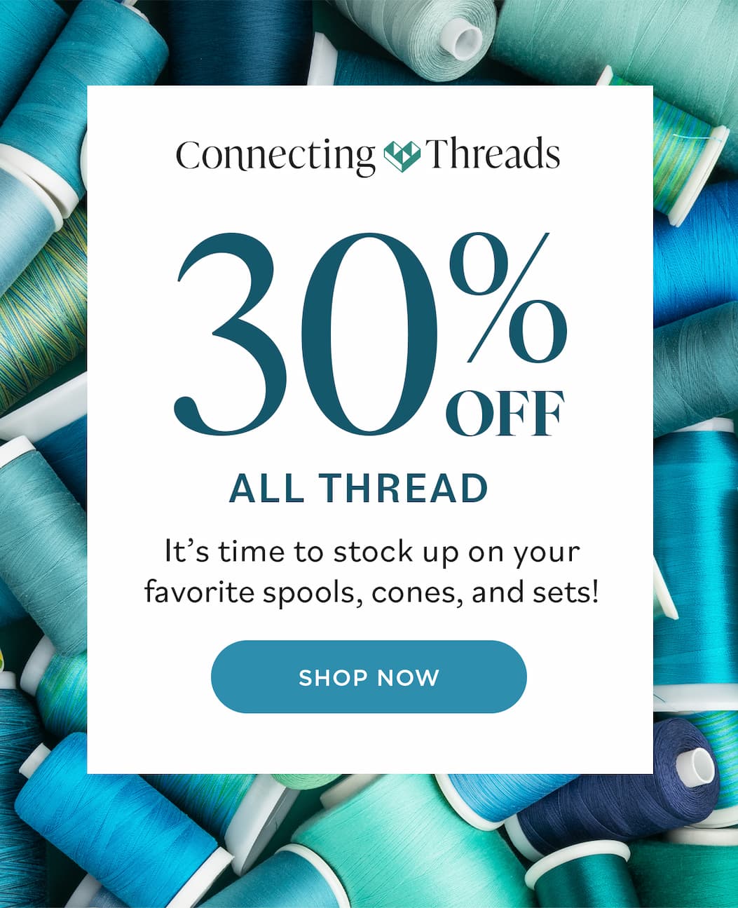 Image: A pile of various spools and cones of blue and green sewing and quilting thread. Text: Connecting Threads. 30% off All Thread. It's time to stock up on your favorite spools, cones, and sets! Shop Now >>