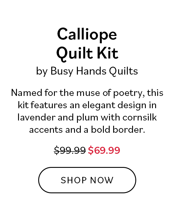 Calliope Quilt Kit by Busy Hands Quilts. Named for the muse of poetry, this kit features an elegan design in lavender and plum with cornsilk accents and a bold border. Was $99.99, now $69.99. Shop Now >>