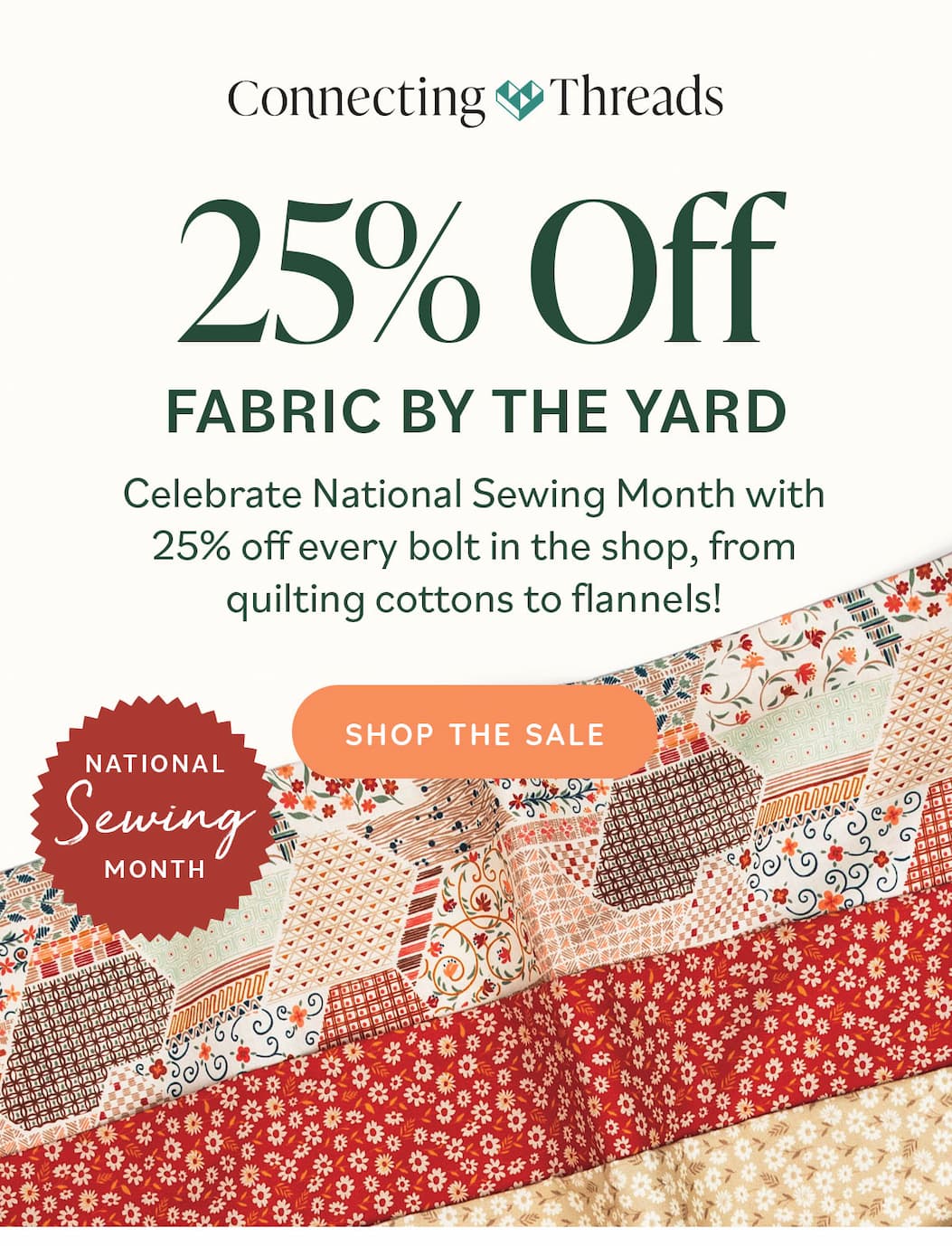 25% Off Fabric by the Yard Celebrate National Sewing Month with 25% off every bolt in the shop, from quilting cottons to flannels! Shop the Sale