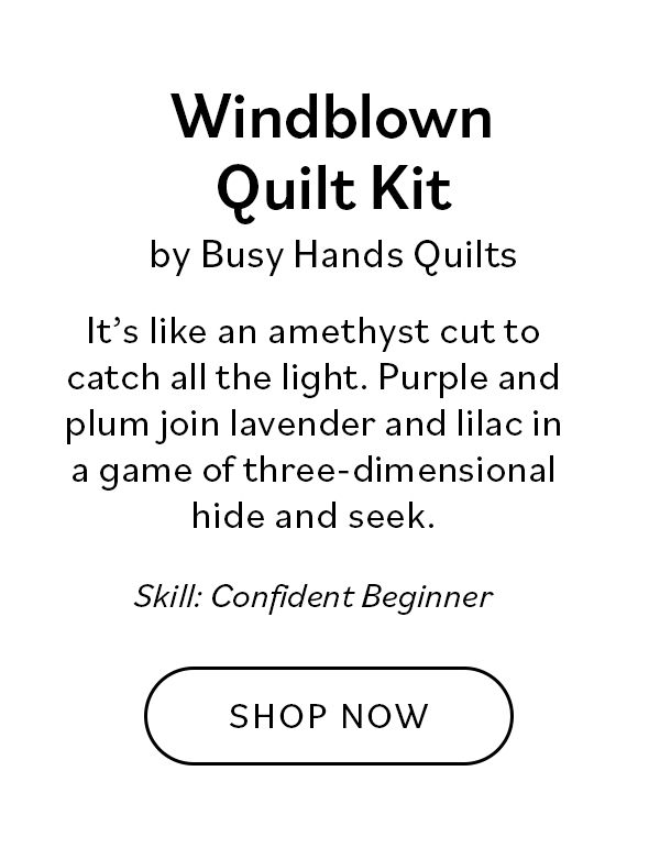 Windblown Quilt Kit by Busy Hands Quilts It's like an amethyst cut to catch all the light. Purple and plum join lavender and lilac in a game of three-dimensional hide and seek. Who knew you could cuddle a gemstone? Skill: Confident Beginner. Shop Now