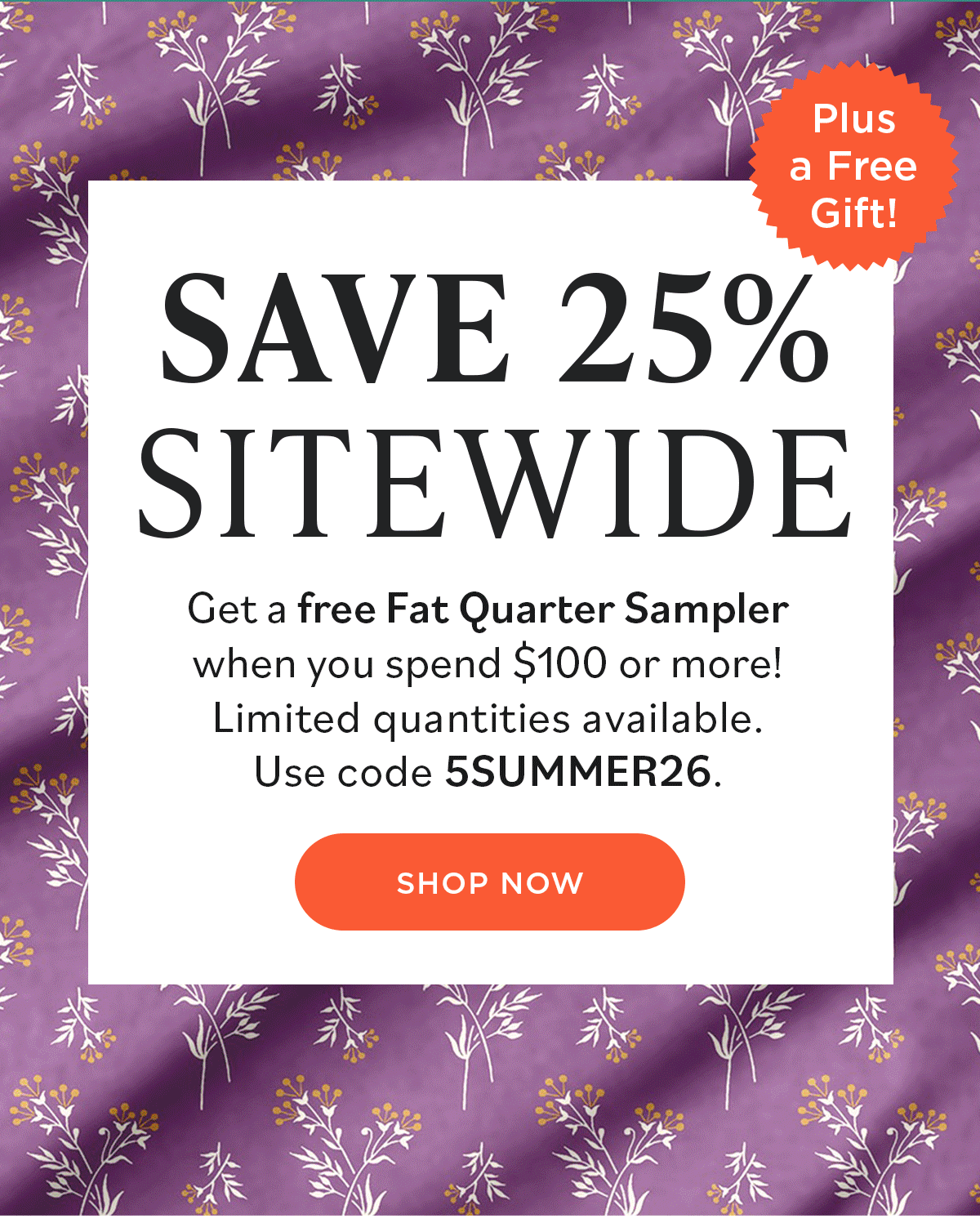 Image: A GIF background featuring various colorful floral quilting fabrics. Text: Save 25% Sitewide. Get a free Fat Quarter Sampler when you spend $100 or more! Limited quantities available. Use code 5SUMMER26. Shop Now. Plus a Free Gift! >>