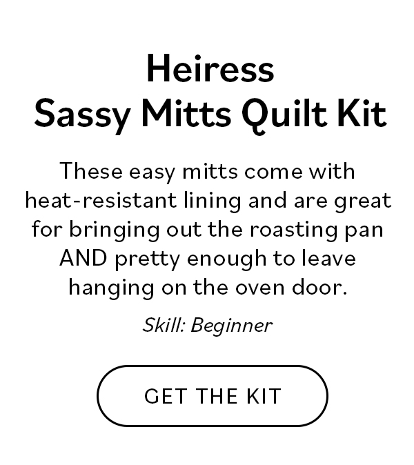 Heiress Sassy Mitts Quilt Kit. These easy mitts come with heat-resistant lining and are great for bringing out the roasting pan AND pretty enough to leave hanging on the oven door. Skill: Beginner. Get the Kit >>