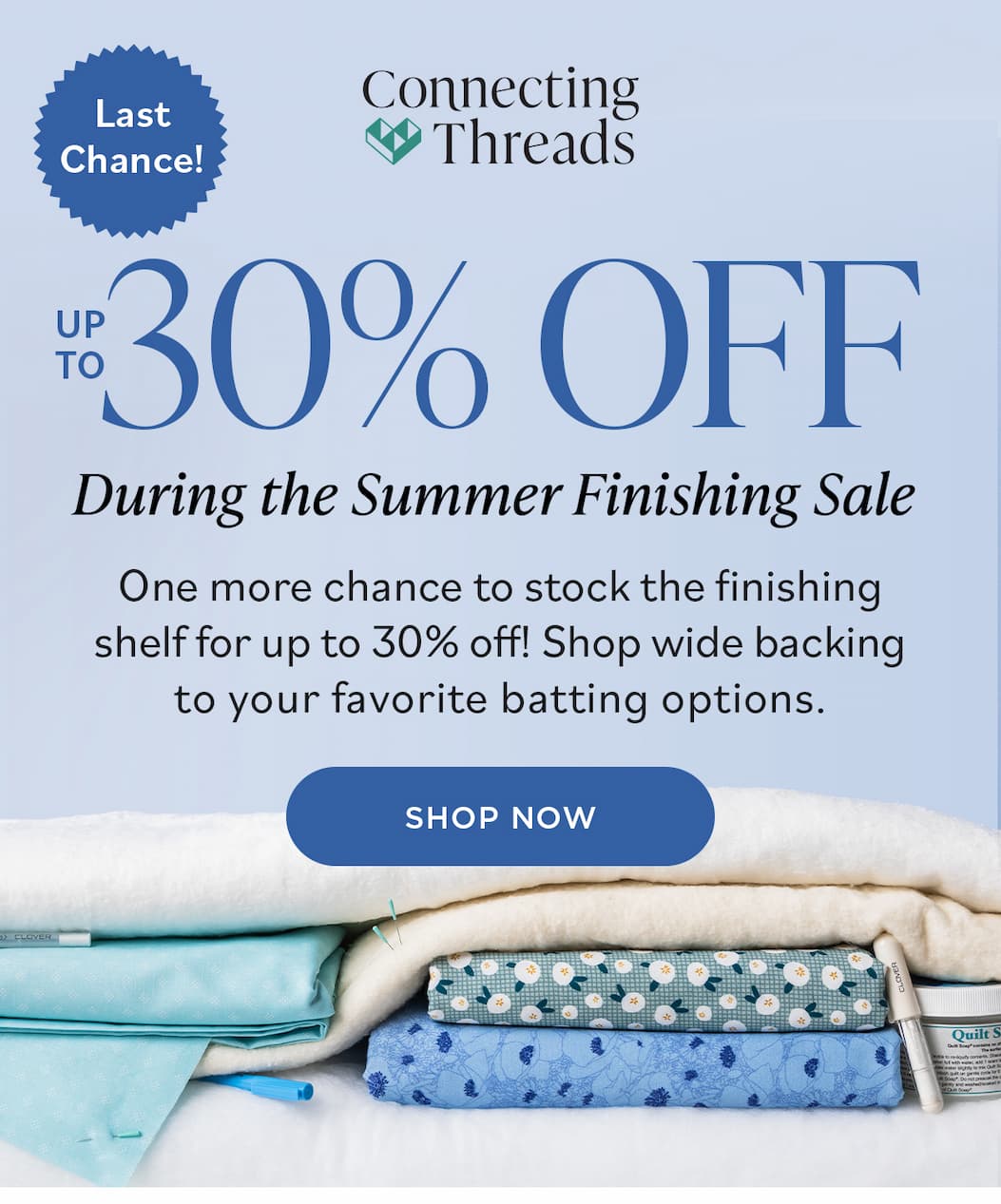 Image: A selection of quilting necessities like batting, fabric, pins, and marking pens. Text: Connecting Threads. Last chance! Up to 30% off. During the Summer Finishing Sale. One more chance to stock the finishing shelft for up to 30% off! Shop wide backing to your favorite batting options. Shop Now >>