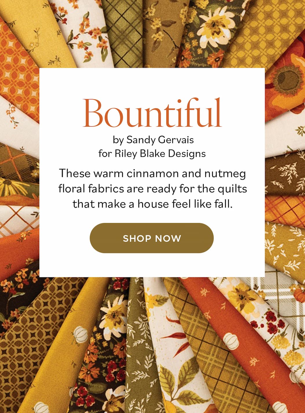 Image: Fat quarters arranged in a rosette and featuring autumnal prints. Text: Bountiful by Sandy Gervais for Riley Blake Designs. These warm cinnamon and nutmeg floral fabrics are ready for the quilts that make a house feel like fall. Shop Now >>