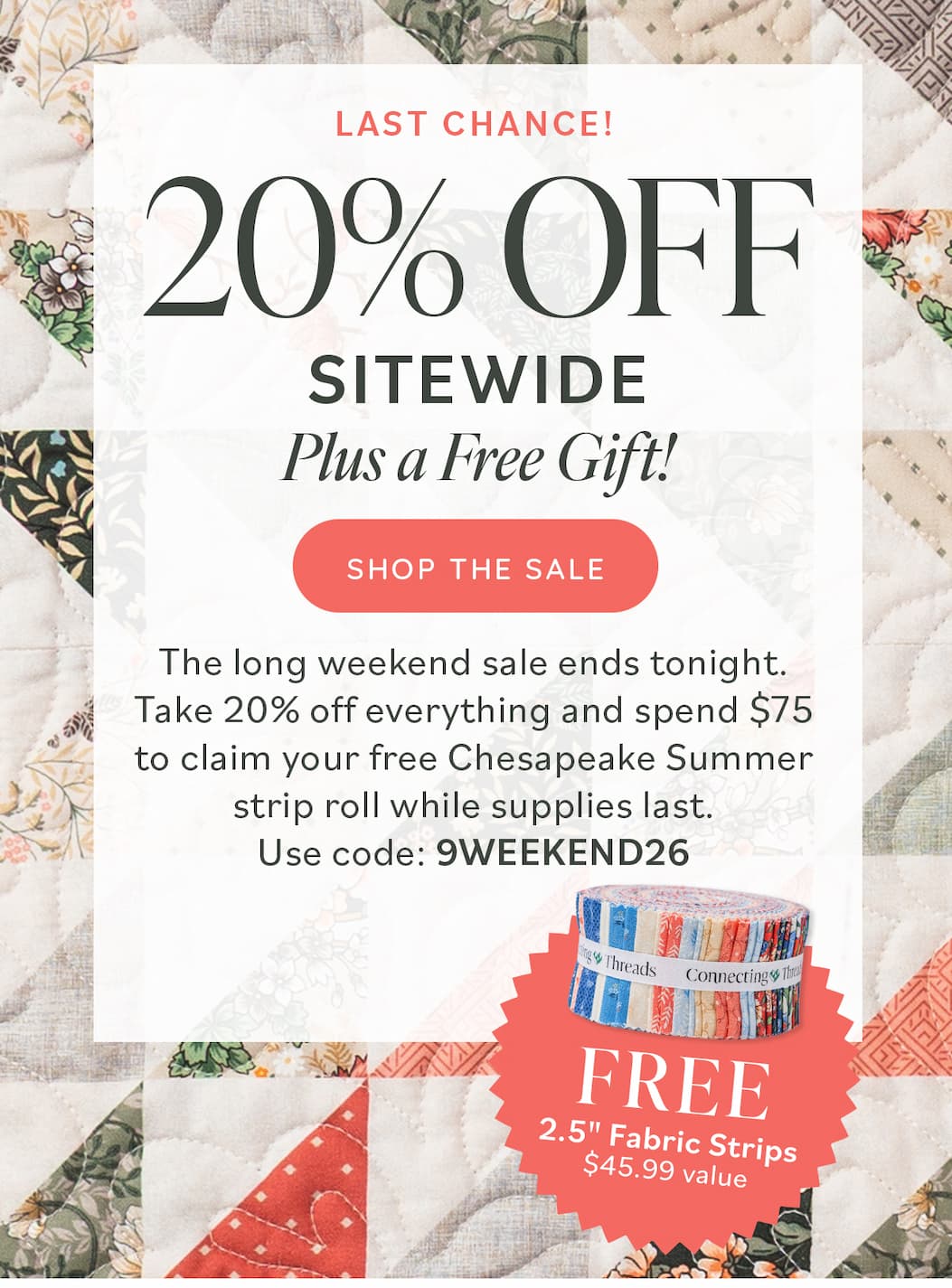 20% Off Sitewide Plus a Free Gift! The long weekend sale ends tonight. Take 20% off everything and spend $75 to claim your free Chesapeake Summer strip roll while supplies last. Use Code: 9WEEKEND26 Shop the Sale