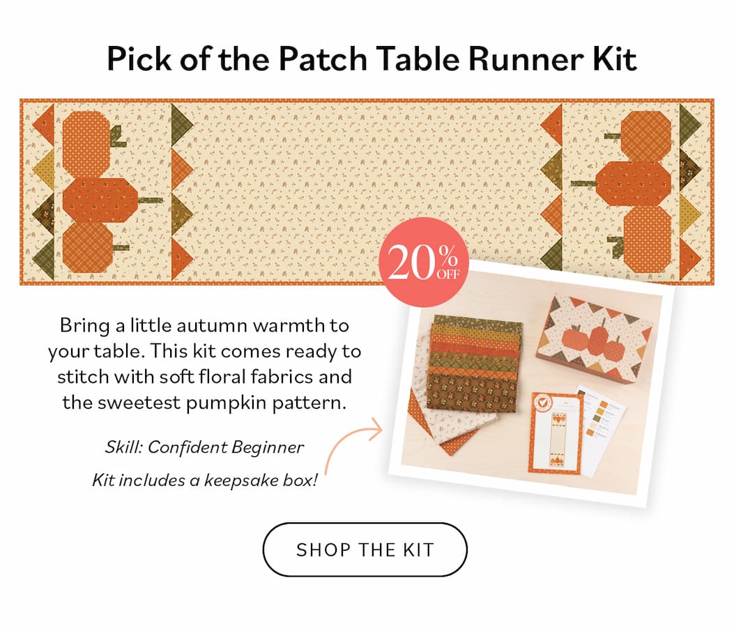 Pick of the Patch Table Runner (20% OFF)  Skill Level: Confident Beginner Bring a little autumn warmth to your table. This kit comes ready to stitch with soft floral fabrics and the sweetest pumpkin pattern. Shop the Kit