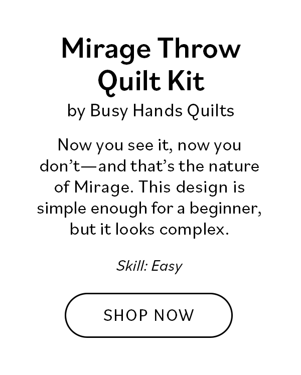 Mirage Throw Quilt Kit by Busy Hands Quilts Now you see it, now you don't—and that's the nature of Mirage. This design is simple enough for a beginner, but its color arrangement looks complex, and what's not to love about that?! Skill: Easy. Shop Now