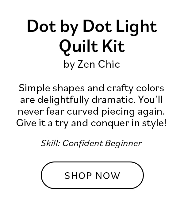 Dot by Dot Light Quilt Kit by Zen Chic Simple shapes and crafty colors are delightfully dramatic. You'll never fear cured piecing again. Give it a try and conquer in style! Skill: Confident Beginner SHOP NOW