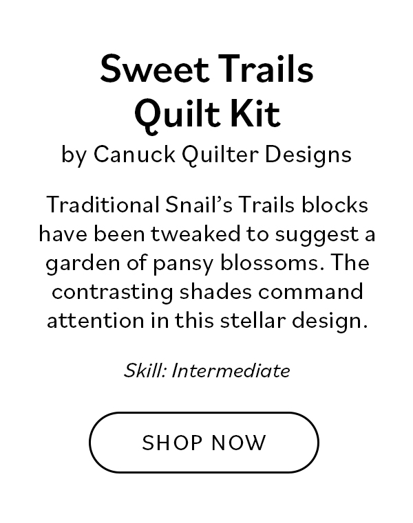 Sweet Trails Quilt Kit by Canuck Quilter Designs Traditional Snail's Trails blocks have been tweaked to suggest a garden of pansy blossoms. The deep purple shades against the pale ground command attention in this stellar design, and we love the accent of green. Skill: Intermediate. Shop Now