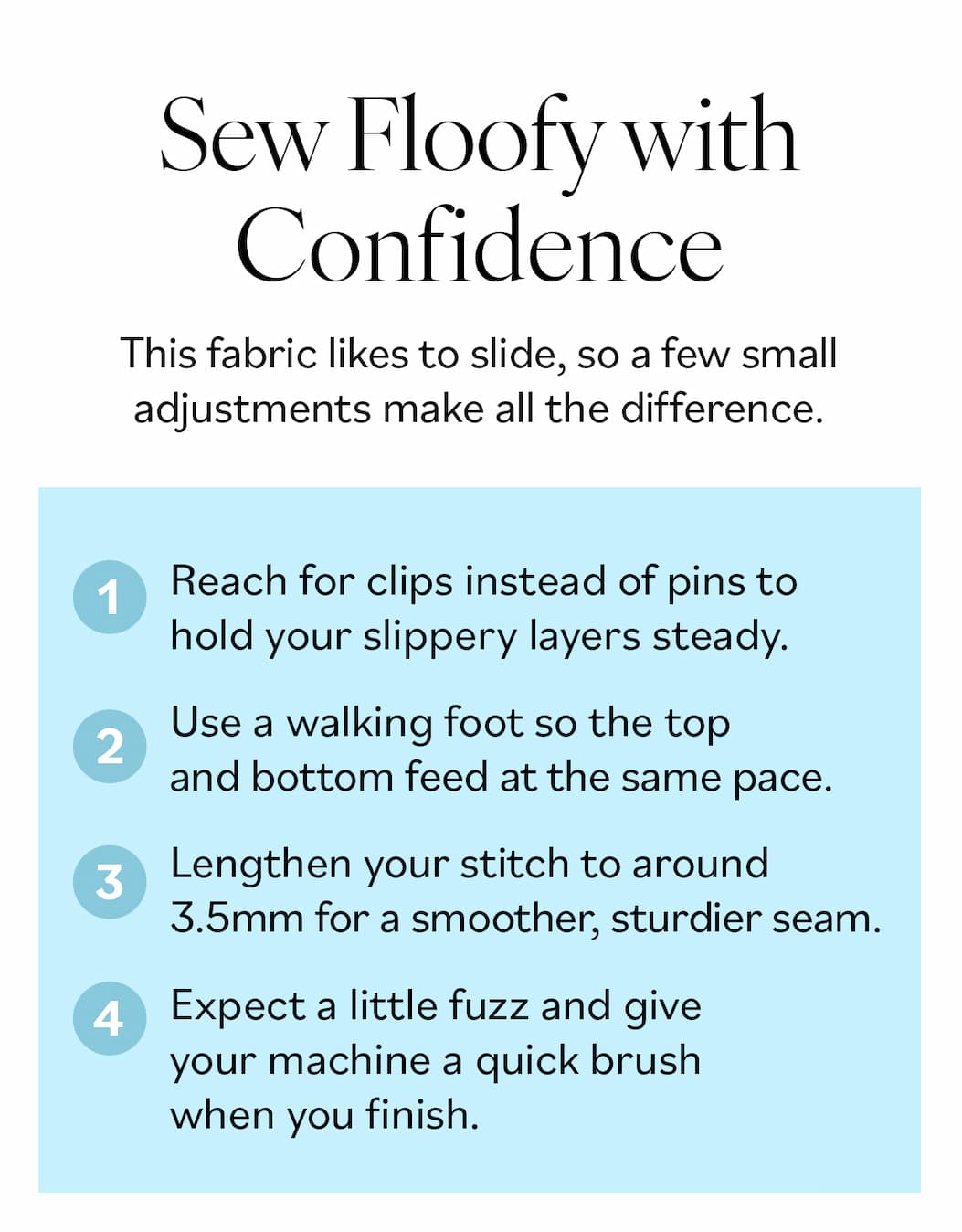 Sew Floofy with Confidence. This fabric likes to slide, so a few small adjustments make all the difference.  Reach for clips instead of pins to hold your slippery layers steady. Drop in a walking foot so the top and bottom feed at the same pace. Lengthen your stitch to around 3.5mm for a smoother, sturdier seam. Expect a little fuzz and give your machine a quick brush when you finish. >>