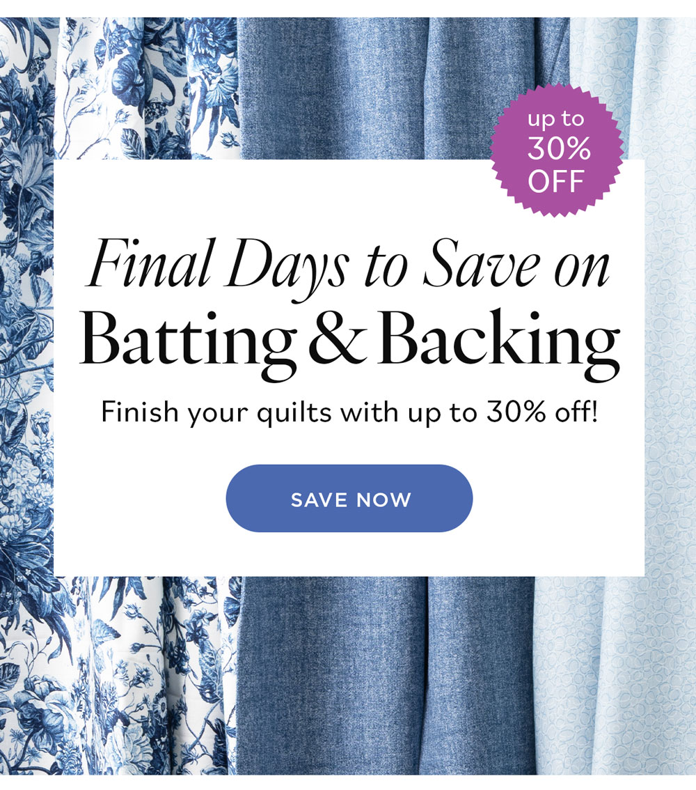 Final Days to Save on Batting and Backing! Finish your quilts with up to 30% off! Save Now
