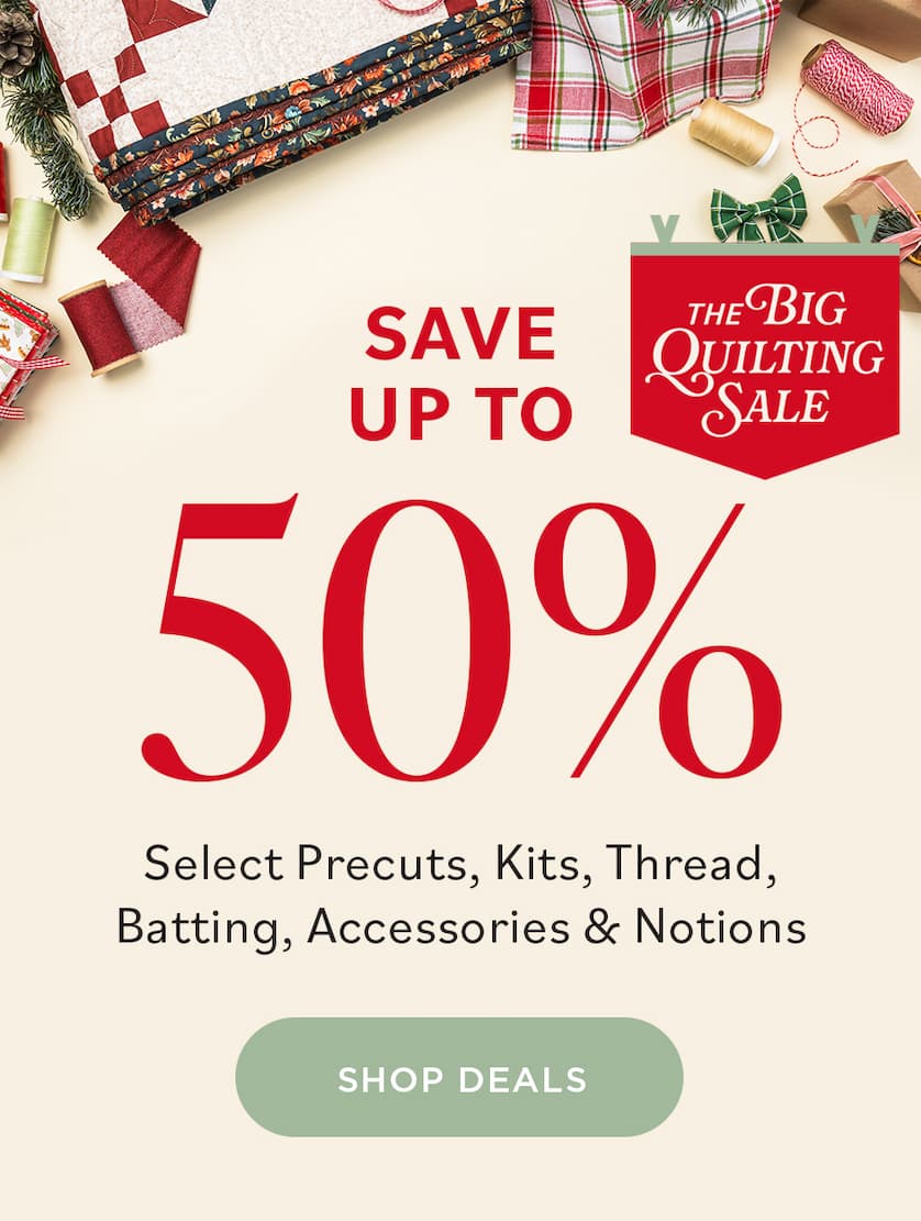 THE BIG QUILTING SALE SAVE UP TO 50% Select Precuts, Kits, Thread, Batting, Accessories, & Notions SHOP DEALS